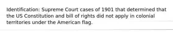 Identification: Supreme Court cases of 1901 that determined that the US Constitution and bill of rights did not apply in colonial territories under the American flag.