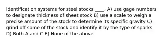 Identification systems for steel stocks ____. A) use gage numbers to designate thickness of sheet stock B) use a scale to weigh a precise amount of the stock to determine its specific gravity C) grind off some of the stock and identify it by the type of sparks D) Both A and C E) None of the above