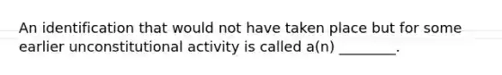 An identification that would not have taken place but for some earlier unconstitutional activity is called a(n) ________.