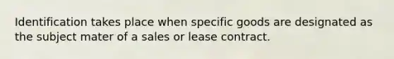 Identification takes place when specific goods are designated as the subject mater of a sales or lease contract.