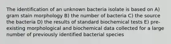 The identification of an unknown bacteria isolate is based on A) gram stain morphology B) the number of bacteria C) the source the bacteria D) the results of standard biochemical tests E) pre-existing morphological and biochemical data collected for a large number of previously identified bacterial species