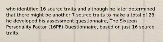 who identified 16 source traits and although he later determined that there might be another 7 source traits to make a total of 23, he developed his assessment questionnaire, The Sixteen Personality Factor (16PF) Questionnaire, based on just 16 source traits