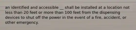 an identified and accessible __ shall be installed at a location not less than 20 feet or more than 100 feet from the dispensing devices to shut off the power in the event of a fire, accident, or other emergency.