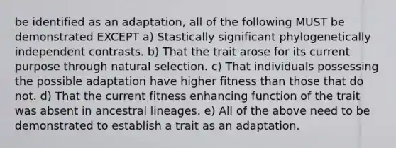 be identified as an adaptation, all of the following MUST be demonstrated EXCEPT a) Stastically significant phylogenetically independent contrasts. b) That the trait arose for its current purpose through natural selection. c) That individuals possessing the possible adaptation have higher fitness than those that do not. d) That the current fitness enhancing function of the trait was absent in ancestral lineages. e) All of the above need to be demonstrated to establish a trait as an adaptation.