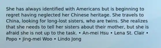 She has always identified with Americans but is beginning to regret having neglected her Chinese heritage. She travels to China, looking for long-lost sisters, who are twins. She realizes that she needs to tell her sisters about their mother, but she is afraid she is not up to the task. • An-mei Hsu • Lena St. Clair • Popo • Jing-mei Woo • Lindo Jong