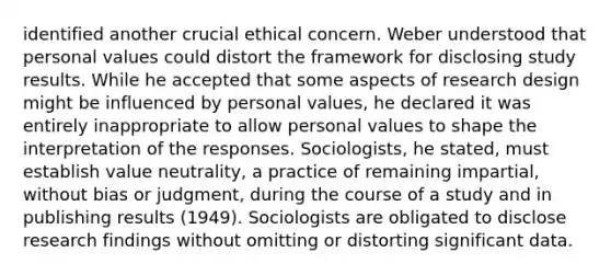 identified another crucial ethical concern. Weber understood that personal values could distort the framework for disclosing study results. While he accepted that some aspects of research design might be influenced by personal values, he declared it was entirely inappropriate to allow personal values to shape the interpretation of the responses. Sociologists, he stated, must establish value neutrality, a practice of remaining impartial, without bias or judgment, during the course of a study and in publishing results (1949). Sociologists are obligated to disclose research findings without omitting or distorting significant data.