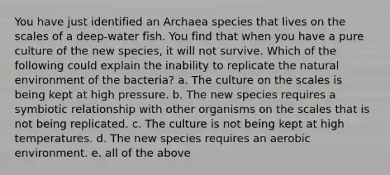 You have just identified an Archaea species that lives on the scales of a deep-water fish. You find that when you have a pure culture of the new species, it will not survive. Which of the following could explain the inability to replicate the natural environment of the bacteria? a. The culture on the scales is being kept at high pressure. b. The new species requires a symbiotic relationship with other organisms on the scales that is not being replicated. c. The culture is not being kept at high temperatures. d. The new species requires an aerobic environment. e. all of the above