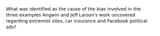 What was identified as the cause of the bias involved in the three examples Angwin and Jeff Larson's work uncovered regarding extremist sites, car insurance and Facebook political ads?