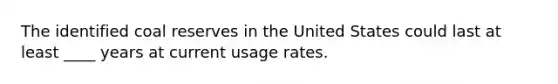 ​The identified coal reserves in the United States could last at least ____ years at current usage rates.