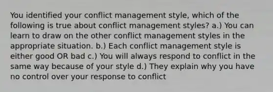 You identified your conflict management style, which of the following is true about conflict management styles? a.) You can learn to draw on the other conflict management styles in the appropriate situation. b.) Each conflict management style is either good OR bad c.) You will always respond to conflict in the same way because of your style d.) They explain why you have no control over your response to conflict