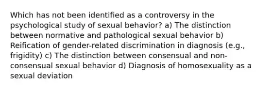 Which has not been identified as a controversy in the psychological study of sexual behavior? a) The distinction between normative and pathological sexual behavior b) Reification of gender-related discrimination in diagnosis (e.g., frigidity) c) The distinction between consensual and non-consensual sexual behavior d) Diagnosis of homosexuality as a sexual deviation