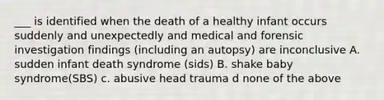 ___ is identified when the death of a healthy infant occurs suddenly and unexpectedly and medical and forensic investigation findings (including an autopsy) are inconclusive A. sudden infant death syndrome (sids) B. shake baby syndrome(SBS) c. abusive head trauma d none of the above