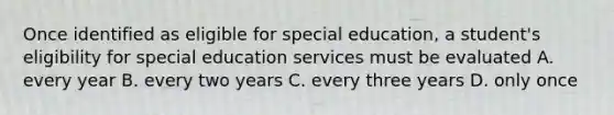 Once identified as eligible for special education, a student's eligibility for special education services must be evaluated A. every year B. every two years C. every three years D. only once