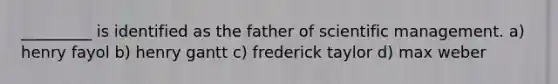 _________ is identified as the father of scientific management. a) henry fayol b) henry gantt c) frederick taylor d) max weber