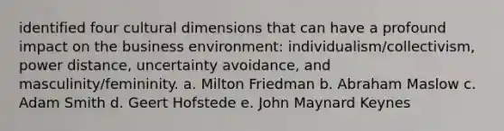 identified four cultural dimensions that can have a profound impact on the business environment: individualism/collectivism, power distance, uncertainty avoidance, and masculinity/femininity. a. Milton Friedman b. Abraham Maslow c. Adam Smith d. Geert Hofstede e. John Maynard Keynes