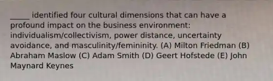 _____ identified four cultural dimensions that can have a profound impact on the business environment: individualism/collectivism, power distance, uncertainty avoidance, and masculinity/femininity. (A) Milton Friedman (B) Abraham Maslow (C) Adam Smith (D) Geert Hofstede (E) John Maynard Keynes