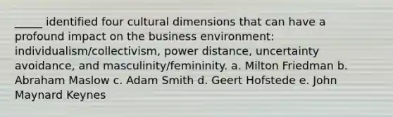 _____ identified four cultural dimensions that can have a profound impact on the business environment: individualism/collectivism, power distance, uncertainty avoidance, and masculinity/femininity. a. Milton Friedman b. Abraham Maslow c. Adam Smith d. Geert Hofstede e. John Maynard Keynes