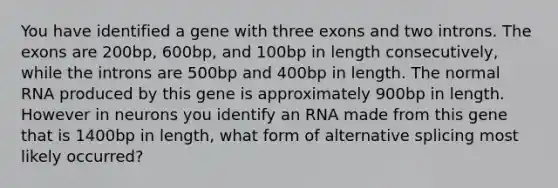 You have identified a gene with three exons and two introns. The exons are 200bp, 600bp, and 100bp in length consecutively, while the introns are 500bp and 400bp in length. The normal RNA produced by this gene is approximately 900bp in length. However in neurons you identify an RNA made from this gene that is 1400bp in length, what form of alternative splicing most likely occurred?