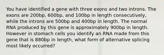 You have identified a gene with three exons and two introns. The exons are 200bp, 600bp, and 100bp in length consecutively, while the introns are 500bp and 400bp in length. The normal RNA produced by this gene is approximately 900bp in length. However in stomach cells you identify an RNA made from this gene that is 880bp in length, what form of alternative splicing most likely occurred?