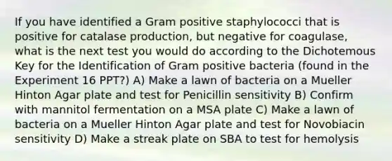 If you have identified a Gram positive staphylococci that is positive for catalase production, but negative for coagulase, what is the next test you would do according to the Dichotemous Key for the Identification of Gram positive bacteria (found in the Experiment 16 PPT?) A) Make a lawn of bacteria on a Mueller Hinton Agar plate and test for Penicillin sensitivity B) Confirm with mannitol fermentation on a MSA plate C) Make a lawn of bacteria on a Mueller Hinton Agar plate and test for Novobiacin sensitivity D) Make a streak plate on SBA to test for hemolysis