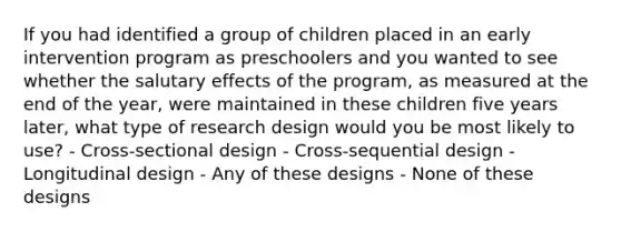 If you had identified a group of children placed in an early intervention program as preschoolers and you wanted to see whether the salutary effects of the program, as measured at the end of the year, were maintained in these children five years later, what type of research design would you be most likely to use? - Cross-sectional design - Cross-sequential design - Longitudinal design - Any of these designs - None of these designs