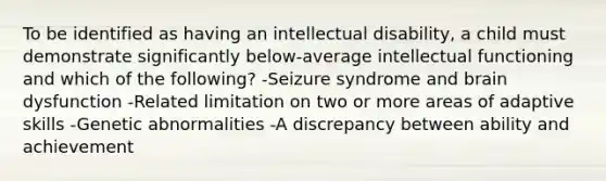 To be identified as having an intellectual disability, a child must demonstrate significantly below-average intellectual functioning and which of the following? -Seizure syndrome and brain dysfunction -Related limitation on two or more areas of adaptive skills -Genetic abnormalities -A discrepancy between ability and achievement