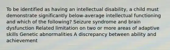 To be identified as having an intellectual disability, a child must demonstrate significantly below-average intellectual functioning and which of the following? Seizure syndrome and brain dysfunction Related limitation on two or more areas of adaptive skills Genetic abnormalities A discrepancy between ability and achievement