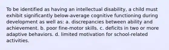 To be identified as having an intellectual disability, a child must exhibit significantly below-average cognitive functioning during development as well as: a. discrepancies between ability and achievement. b. poor fine-motor skills. c. deficits in two or more adaptive behaviors. d. limited motivation for school-related activities.