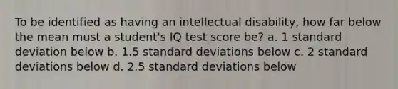 To be identified as having an intellectual disability, how far below the mean must a student's IQ test score be? a. 1 standard deviation below b. 1.5 standard deviations below c. 2 standard deviations below d. 2.5 standard deviations below