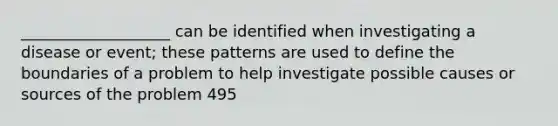 ___________________ can be identified when investigating a disease or event; these patterns are used to define the boundaries of a problem to help investigate possible causes or sources of the problem 495