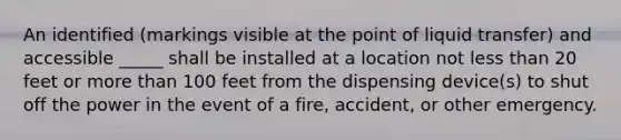 An identified (markings visible at the point of liquid transfer) and accessible _____ shall be installed at a location not less than 20 feet or more than 100 feet from the dispensing device(s) to shut off the power in the event of a fire, accident, or other emergency.