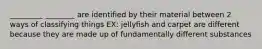 _________ ________ are identified by their material between 2 ways of classifying things EX: jellyfish and carpet are different because they are made up of fundamentally different substances