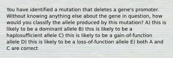 You have identified a mutation that deletes a gene's promoter. Without knowing anything else about the gene in question, how would you classify the allele produced by this mutation? A) this is likely to be a dominant allele B) this is likely to be a haplosufficient allele C) this is likely to be a gain-of-function allele D) this is likely to be a loss-of-function allele E) both A and C are correct