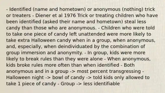 - Identified (name and hometown) or anonymous (nothing) trick or treaters - Diener et al 1976 Trick or treating children who have been identified (asked their name and hometown) steal less candy than those who are anonymous. - Children who were told to take one piece of candy left unattended were more likely to take extra Halloween candy when in a group, when anonymous, and, especially, when deindividuated by the combination of group immersion and anonymity. - In group, kids were more likely to break rules than they were alone - When anonymous, kids broke rules more often than when identified - Both anonymous and in a group -> most percent transgressing - Halloween night -> bowl of candy -> told kids only allowed to take 1 piece of candy - Group -> less identifiable