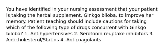 You have identified in your nursing assessment that your patient is taking the herbal supplement, Ginkgo biloba, to improve her memory. Patient teaching should include cautions for taking which of the following type of drugs concurrent with Ginkgo biloba? 1. Antihypertensives 2. Serotonin reuptake inhibitors 3. Anticholesterol/Statins 4. Anticoagulants