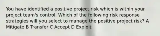 You have identified a positive project risk which is within your project team's control. Which of the following risk response strategies will you select to manage the positive project risk? A Mitigate B Transfer C Accept D Exploit