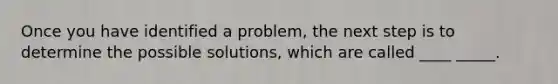 Once you have identified a problem, the next step is to determine the possible solutions, which are called ____ _____.