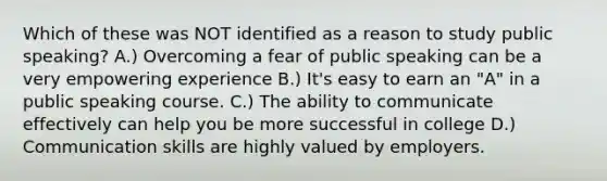 Which of these was NOT identified as a reason to study public speaking? A.) Overcoming a fear of public speaking can be a very empowering experience B.) It's easy to earn an "A" in a public speaking course. C.) The ability to communicate effectively can help you be more successful in college D.) Communication skills are highly valued by employers.