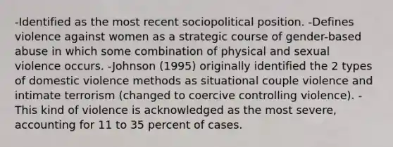 -Identified as the most recent sociopolitical position. -Defines violence against women as a strategic course of gender-based abuse in which some combination of physical and sexual violence occurs. -Johnson (1995) originally identified the 2 types of domestic violence methods as situational couple violence and intimate terrorism (changed to coercive controlling violence). -This kind of violence is acknowledged as the most severe, accounting for 11 to 35 percent of cases.