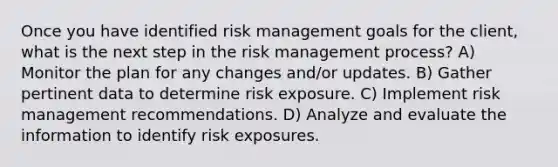 Once you have identified risk management goals for the client, what is the next step in the risk management process? A) Monitor the plan for any changes and/or updates. B) Gather pertinent data to determine risk exposure. C) Implement risk management recommendations. D) Analyze and evaluate the information to identify risk exposures.