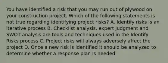 You have identified a risk that you may run out of plywood on your construction project. Which of the following statements is not true regarding identifying project risks? A. Identify risks is an iterative process B. Checklist analysis, expert judgment and SWOT analysis are tools and techniques used in the Identify Risks process C. Project risks will always adversely affect the project D. Once a new risk is identified it should be analyzed to determine whether a response plan is needed