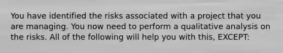 You have identified the risks associated with a project that you are managing. You now need to perform a qualitative analysis on the risks. All of the following will help you with this, EXCEPT: