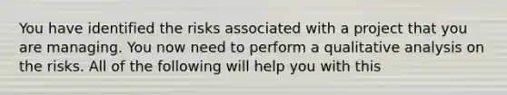 You have identified the risks associated with a project that you are managing. You now need to perform a qualitative analysis on the risks. All of the following will help you with this