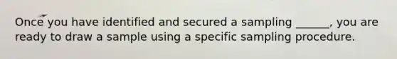 Once you have identified and secured a sampling ______, you are ready to draw a sample using a specific sampling procedure.