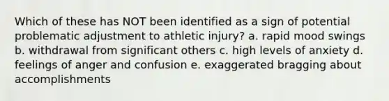 Which of these has NOT been identified as a sign of potential problematic adjustment to athletic injury? a. rapid mood swings b. withdrawal from significant others c. high levels of anxiety d. feelings of anger and confusion e. exaggerated bragging about accomplishments