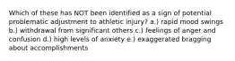 Which of these has NOT been identified as a sign of potential problematic adjustment to athletic injury? a.) rapid mood swings b.) withdrawal from significant others c.) feelings of anger and confusion d.) high levels of anxiety e.) exaggerated bragging about accomplishments