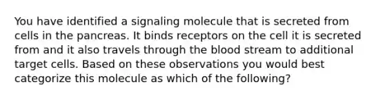 You have identified a signaling molecule that is secreted from cells in <a href='https://www.questionai.com/knowledge/kITHRba4Cd-the-pancreas' class='anchor-knowledge'>the pancreas</a>. It binds receptors on the cell it is secreted from and it also travels through <a href='https://www.questionai.com/knowledge/k7oXMfj7lk-the-blood' class='anchor-knowledge'>the blood</a> stream to additional target cells. Based on these observations you would best categorize this molecule as which of the following?