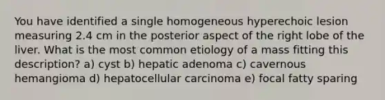 You have identified a single homogeneous hyperechoic lesion measuring 2.4 cm in the posterior aspect of the right lobe of the liver. What is the most common etiology of a mass fitting this description? a) cyst b) hepatic adenoma c) cavernous hemangioma d) hepatocellular carcinoma e) focal fatty sparing