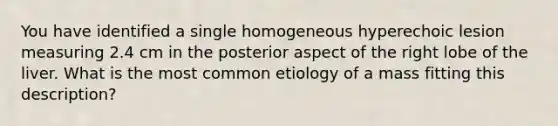 You have identified a single homogeneous hyperechoic lesion measuring 2.4 cm in the posterior aspect of the right lobe of the liver. What is the most common etiology of a mass fitting this description?