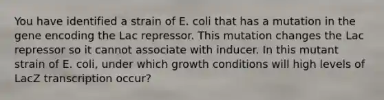 You have identified a strain of E. coli that has a mutation in the gene encoding the Lac repressor. This mutation changes the Lac repressor so it cannot associate with inducer. In this mutant strain of E. coli, under which growth conditions will high levels of LacZ transcription occur?